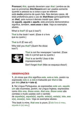 Pronoun) this, quando deveriam usar that. Lembre-se de
que os pronomes this/thesedevem ser usados somente
quando a pessoa ou a coisa a que se referem
está muito próxima de quem fala. Nos demais casos, dê
total preferência para o uso de that/those (principalmente
ao that), pois nunca é demais insistir que, além
de aquele, aquela e aquilo, este pronome demonstrativo
significa, também, esse,essa e isso. Veja os exemplos
abaixo.
What is that? (O que é isso?)
That is the book I want. (Esse é o livro
que eu quero.)

That is it! (É isso aí!)
Who told you that? (Quem lhe disse
isso?)
               That is not the newspaper I wanted. (Esse
               não é o jornal que eu queria.)
               That is so terrific! (Isso é tão
               impressionante!)
               Don't forget that! (Não se esqueça disso!)


OBSERVAÇÕES
1. Já vimos que this significa este, esta e isto, porém na
expressão isto é, o isto é traduzido por that e não
por this (that is = isto é).
2. Na Língua Portuguesa, as expressões este um, aquele
um são incorretas, porém, na Língua Inglesa, expressões
como this one, these ones, that one, those ones são
corretas e muito usadas com o sentido
de aquele(s), aquela(s), aquilo, este(s), esta(s), isto, ess
e(s), essa(s), isso. Veja os exemplos abaixo.
This book is mine, that one is yours. [Este livro é meu,
aquele é (o) seu.]
 