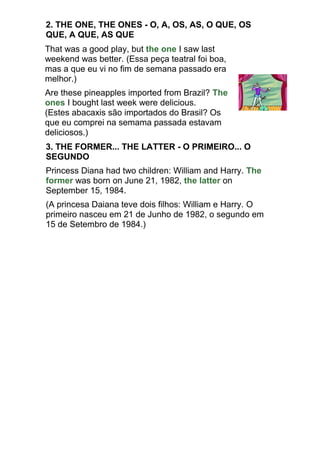 2. THE ONE, THE ONES - O, A, OS, AS, O QUE, OS
QUE, A QUE, AS QUE
That was a good play, but the one I saw last
weekend was better. (Essa peça teatral foi boa,
mas a que eu vi no fim de semana passado era
melhor.)
Are these pineapples imported from Brazil? The
ones I bought last week were delicious.
(Estes abacaxis são importados do Brasil? Os
que eu comprei na semama passada estavam
deliciosos.)
3. THE FORMER... THE LATTER - O PRIMEIRO... O
SEGUNDO
Princess Diana had two children: William and Harry. The
former was born on June 21, 1982, the latter on
September 15, 1984.
(A princesa Daiana teve dois filhos: William e Harry. O
primeiro nasceu em 21 de Junho de 1982, o segundo em
15 de Setembro de 1984.)
 