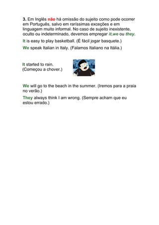 3. Em Inglês não há omissão do sujeito como pode ocorrer
em Português, salvo em raríssimas exceções e em
linguagem muito informal. No caso de sujeito inexistente,
oculto ou indeterminado, devemos empregar it,we ou they.
It is easy to play basketball. (É fácil jogar basquete.)
We speak Italian in Italy. (Falamos Italiano na Itália.)


It started to rain.
(Começou a chover.)


We will go to the beach in the summer. (Iremos para a praia
no verão.)
They always think I am wrong. (Sempre acham que eu
estou errado.)
 