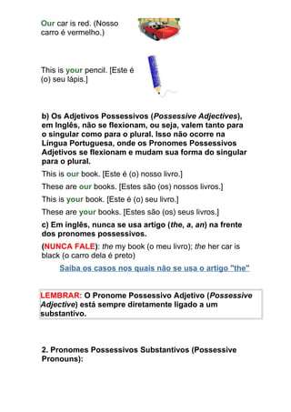 Our car is red. (Nosso
carro é vermelho.)



This is your pencil. [Este é
(o) seu lápis.]



b) Os Adjetivos Possessivos (Possessive Adjectives),
em Inglês, não se flexionam, ou seja, valem tanto para
o singular como para o plural. Isso não ocorre na
Língua Portuguesa, onde os Pronomes Possessivos
Adjetivos se flexionam e mudam sua forma do singular
para o plural.
This is our book. [Este é (o) nosso livro.]
These are our books. [Estes são (os) nossos livros.]
This is your book. [Este é (o) seu livro.]
These are your books. [Estes são (os) seus livros.]
c) Em inglês, nunca se usa artigo (the, a, an) na frente
dos pronomes possessivos.
(NUNCA FALE): the my book (o meu livro); the her car is
black (o carro dela é preto)
     Saiba os casos nos quais não se usa o artigo "the"


LEMBRAR: O Pronome Possessivo Adjetivo (Possessive
Adjective) está sempre diretamente ligado a um
substantivo.



2. Pronomes Possessivos Substantivos (Possessive
Pronouns):
 