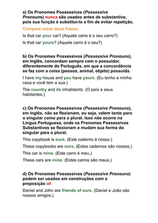 a) Os Pronomes Possessivos (Possessive
Pronouns) nunca são usados antes de substantivo,
pois sua função é substitui-lo a fim de evitar repetição.
Compare estas duas frases:
Is that car your car? (Aquele carro é o seu carro?)
Is that car yours? (Aquele carro é o seu?)


b) Os Pronomes Possessivos (Possessive Pronouns),
em Inglês, concordam sempre com o possuidor,
diferentemente do Português, em que a concordância
se faz com a coisa (pessoa, animal, objeto) possuída.
I have my house and you have yours. (Eu tenho a minha
casa e você tem a sua.)
The country and its inhabitants. (O país e seus
habitantes.)


c) Os Pronomes Possessivos (Possessive Pronouns),
em Inglês, não se flexionam, ou seja, valem tanto para
o singular como para o plural. Isso não ocorre na
Língua Portuguesa, onde os Pronomes Possessivos
Substantivos se flexionam e mudam sua forma do
singular para o plural.
This copybook is ours. (Este caderno é nosso.)
These copybooks are ours. (Estes cadernos são nossos.)
This car is mine. (Este carro é meu.)
These cars are mine. (Estes carros são meus.)


d) Os Pronomes Possessivos (Possessive Pronouns)
podem ser usados em construções com a
preposição of.
Daniel and John are friends of ours. (Daniel e João são
nossos amigos.)
 