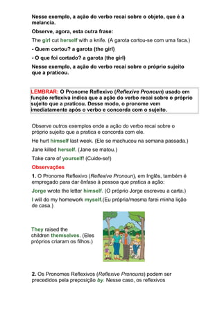 Nesse exemplo, a ação do verbo recai sobre o objeto, que é a
melancia.
Observe, agora, esta outra frase:
The girl cut herself with a knife. (A garota cortou-se com uma faca.)
- Quem cortou? a garota (the girl)
- O que foi cortado? a garota (the girl)
Nesse exemplo, a ação do verbo recai sobre o próprio sujeito
que a praticou.


LEMBRAR: O Pronome Reflexivo (Reflexive Pronoun) usado em
função reflexiva indica que a ação do verbo recai sobre o próprio
sujeito que a praticou. Desse modo, o pronome vem
imediatamente após o verbo e concorda com o sujeito.


Observe outros exemplos onde a ação do verbo recai sobre o
próprio sujeito que a pratica e concorda com ele.
He hurt himself last week. (Ele se machucou na semana passada.)
Jane killed herself. (Jane se matou.)
Take care of yourself! (Cuide-se!)
Observações
1. O Pronome Reflexivo (Reflexive Pronoun), em Inglês, também é
empregado para dar ênfase à pessoa que pratica a ação:
Jorge wrote the letter himself. (O próprio Jorge escreveu a carta.)
I will do my homework myself.(Eu própria/mesma farei minha lição
de casa.)



They raised the
children themselves. (Eles
próprios criaram os filhos.)




2. Os Pronomes Reflexivos (Reflexive Pronouns) podem ser
precedidos pela preposição by. Nesse caso, os reflexivos
 