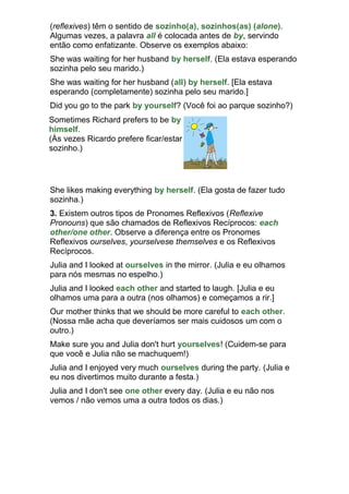 (reflexives) têm o sentido de sozinho(a), sozinhos(as) (alone).
Algumas vezes, a palavra all é colocada antes de by, servindo
então como enfatizante. Observe os exemplos abaixo:
She was waiting for her husband by herself. (Ela estava esperando
sozinha pelo seu marido.)
She was waiting for her husband (all) by herself. [Ela estava
esperando (completamente) sozinha pelo seu marido.]
Did you go to the park by yourself? (Você foi ao parque sozinho?)
Sometimes Richard prefers to be by
himself.
(Às vezes Ricardo prefere ficar/estar
sozinho.)




She likes making everything by herself. (Ela gosta de fazer tudo
sozinha.)
3. Existem outros tipos de Pronomes Reflexivos (Reflexive
Pronouns) que são chamados de Reflexivos Recíprocos: each
other/one other. Observe a diferença entre os Pronomes
Reflexivos ourselves, yourselvese themselves e os Reflexivos
Recíprocos.
Julia and I looked at ourselves in the mirror. (Julia e eu olhamos
para nós mesmas no espelho.)
Julia and I looked each other and started to laugh. [Julia e eu
olhamos uma para a outra (nos olhamos) e começamos a rir.]
Our mother thinks that we should be more careful to each other.
(Nossa mãe acha que deveríamos ser mais cuidosos um com o
outro.)
Make sure you and Julia don't hurt yourselves! (Cuidem-se para
que você e Julia não se machuquem!)
Julia and I enjoyed very much ourselves during the party. (Julia e
eu nos divertimos muito durante a festa.)
Julia and I don't see one other every day. (Julia e eu não nos
vemos / não vemos uma a outra todos os dias.)
 