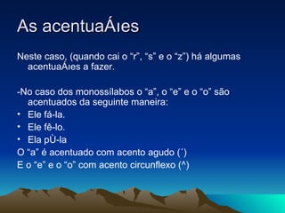As acentuações Neste caso, (quando cai o “r”, “s” e o “z”) há algumas acentuações a fazer. -No caso dos monossílabos o “a”, o “e” e o “o” são acentuados da seguinte maneira: Ele fá-la.  Ele fê-lo.  Ela pô-la  O “a” é acentuado com acento agudo (´) E o “e” e o “o” com acento circunflexo (^) 