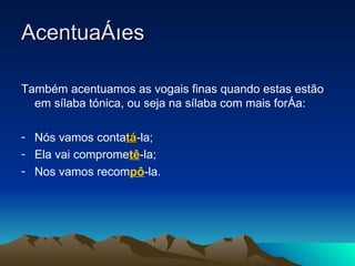 Acentuações  Também acentuamos as vogais finas quando estas estão em sílaba tónica, ou seja na sílaba com mais força: Nós vamos conta tá -la; Ela vai comprome tê -la; Nos vamos recom pô -la.  
