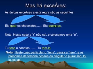Mas há exceções: As únicas exceções a esta regra são as seguintes: Ela  quer   os chocolates....... Ela  quer e -os . Nota: Neste caso a “r” não cai, e colocamos uma “e”. Tu  tens  a canetas........ Tu  tem-la . Nota:   Neste caso particular o “tens”, passa a “tem”, e os pronomes da terceira pessoa do singular e plural são: lo, la,los,las. 