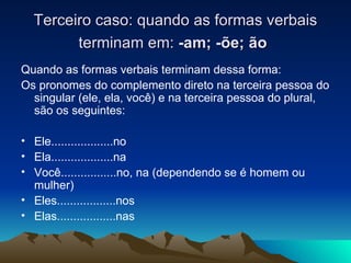 Terceiro caso: quando as formas verbais terminam em:  -am; - õ e;  ão   Quando as formas verbais terminam dessa forma: Os pronomes do complemento direto na terceira pessoa do singular (ele, ela, você) e na terceira pessoa do plural, são os seguintes: Ele...................no Ela...................na Você.................no, na (dependendo se é homem ou mulher) Eles..................nos Elas..................nas 