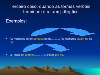 Terceiro caso: quando as formas verbais terminam em:  -am; - õ e;  ão Exemplos: As mulheres lava m   a roupa  no rio........... As mulheres  lavam-na  no rio.  O Paulo p õ e   a mesa ............ O Paulo  p õe-na . 