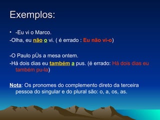 Exemplos: -Eu vi o Marco.  -Olha, eu  não   o  vi. ( é errado :  Eu não vi-o ) -O Paulo pôs a mesa ontem. -Há dois dias eu  também   a  pus. (é errado:  Há dois dias eu também pu-la ) Nota : Os pronomes do complemento direto da terceira pessoa do singular e do plural são: o, a, os, as. 