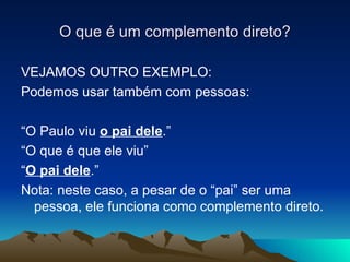 VEJAMOS OUTRO EXEMPLO: Podemos usar também com pessoas: “ O Paulo viu  o pai dele .” “ O que é que ele viu” “ O pai dele .” Nota: neste caso, a pesar de o “pai” ser uma pessoa, ele funciona como complemento direto. O que é um complemento direto? 