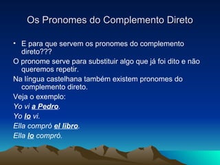 Os Pronomes do Complemento Direto E para que servem os pronomes do complemento direto??? O pronome serve para substituir algo que já foi dito e não queremos repetir. Na língua castelhana também existem pronomes do complemento direto. Veja o exemplo: Yo vi  a Pedro . Yo  lo  vi.  Ella compró  el libro . Ella  lo  compró. 