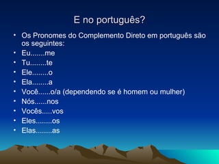 Os Pronomes do Complemento Direto em português são os seguintes: Eu.......me Tu........te Ele........o Ela........a Você......o/a (dependendo se é homem ou mulher) Nós......nos Vocês.....vos Eles........os Elas........as E no português? 