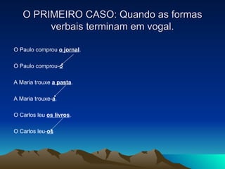O PRIMEIRO CASO: Quando as formas verbais terminam em vogal. O Paulo comprou  o jornal . O Paulo comprou- o A Maria trouxe  a pasta . A Maria trouxe- a . O Carlos leu  os livros . O Carlos leu- os 
