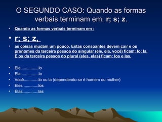 O SEGUNDO CASO: Quando as formas verbais terminam em:  r; s; z . Quando as formas verbais terminam em : r; s; z,  as coisas mudam um pouco. Estas consoantes devem cair e os pronomes da terceira pessoa do singular (ele, ela, você) ficam: lo; la. E os da terceira pessoa do plural (eles, elas) ficam: los e las. Ele................lo Ela................la Você.............lo ou la (dependendo se é homem ou mulher) Eles .............los Elas..............las 