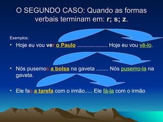 O SEGUNDO CASO: Quando as formas verbais terminam em:  r; s; z . Exemplos: Hoje eu vou  ve r   o Paulo  .................... Hoje eu vou  vê-lo .  Nós pusemo s   a bolsa  na gaveta ........ Nós  pusemo-la  na gaveta. Ele fa z   a tarefa  com o irmão..... Ele  fá-la  com o irmão  