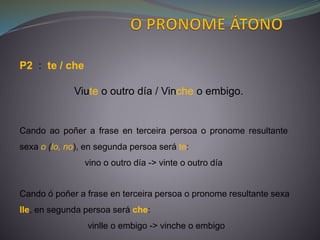 P2 : te / che
Viute o outro día / Vinche o embigo.
Cando ao poñer a frase en terceira persoa o pronome resultante
sexa o (lo, no), en segunda persoa será te:
vino o outro día -> vinte o outro día
Cando ó poñer a frase en terceira persoa o pronome resultante sexa
lle, en segunda persoa será che:
vinlle o embigo -> vinche o embigo
 