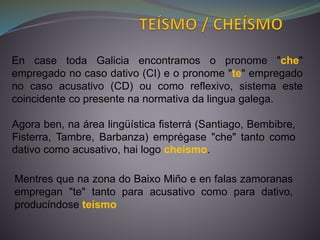 En case toda Galicia encontramos o pronome "che"
empregado no caso dativo (CI) e o pronome "te" empregado
no caso acusativo (CD) ou como reflexivo, sistema este
coincidente co presente na normativa da lingua galega.
Agora ben, na área lingüística fisterrá (Santiago, Bembibre,
Fisterra, Tambre, Barbanza) emprégase "che" tanto como
dativo como acusativo, hai logo cheísmo.
Mentres que na zona do Baixo Miño e en falas zamoranas
empregan "te" tanto para acusativo como para dativo,
producíndose teísmo
 