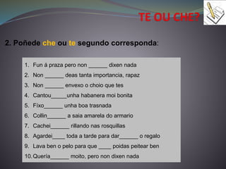 2. Poñede che ou te segundo corresponda:
1. Fun á praza pero non ______ dixen nada
2. Non ______ deas tanta importancia, rapaz
3. Non ______ envexo o choio que tes
4. Cantou_____unha habanera moi bonita
5. Fíxo______ unha boa trasnada
6. Collin______ a saia amarela do armario
7. Cachei______ rillando nas rosquillas
8. Agardei____ toda a tarde para dar______ o regalo
9. Lava ben o pelo para que ____ poidas peitear ben
10.Quería______ moito, pero non dixen nada
 