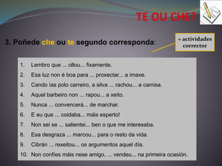 3. Poñede che ou te segundo corresponda:
1. Lembro que ... ollou... fixamente.
2. Esa luz non é boa para ... proxectar... a imaxe.
3. Cando ías polo carreiro, a silva ... rachou... a camisa.
4. Aquel barbeiro non ... rapou... a xeito.
5. Nunca ... convencerá... de marchar.
6. E eu que ... coidaba... máis esperto!
7. Non sei se ... salientei... ben o que me interesaba.
8. Esa desgraza ... marcou... para o resto da vida.
9. Cibrán ... rexeitou... os argumentos aquel día.
10. Non confíes máis nese amigo, ... vendeu... na primeira ocasión.
+ actividades
corrector
 