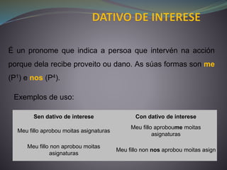 É un pronome que indica a persoa que intervén na acción
porque dela recibe proveito ou dano. As súas formas son me
(P1) e nos (P4).
Sen dativo de interese Con dativo de interese
Meu fillo aprobou moitas asignaturas
Meu fillo aproboume moitas
asignaturas
Meu fillo non aprobou moitas
asignaturas
Meu fillo non nos aprobou moitas asign
Exemplos de uso:
 