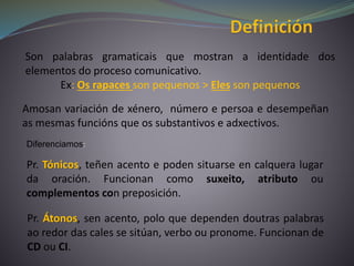 Son palabras gramaticais que mostran a identidade dos
elementos do proceso comunicativo.
Ex: Os rapaces son pequenos > Eles son pequenos
Amosan variación de xénero, número e persoa e desempeñan
as mesmas funcións que os substantivos e adxectivos.
Pr. Tónicos, teñen acento e poden situarse en calquera lugar
da oración. Funcionan como suxeito, atributo ou
complementos con preposición.
Diferenciamos:
Pr. Átonos, sen acento, polo que dependen doutras palabras
ao redor das cales se sitúan, verbo ou pronome. Funcionan de
CD ou CI.
 