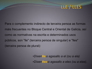 Para o complemento indirecto de terceira persoa as formas
máis frecuentes no Bloque Central e Oriental de Galicia, así
como as normativas na escrita e determinados usos
públicos, son "lle" (terceira persoa de singular) e "lles"
(terceira persoa de plural):
•Díxenlle o agasallo a el (ou a ela)
•Díxenlles o agasallo a eles (ou a elas).
 