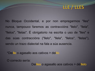 No Bloque Occidental, e por non empregarmos "lles"
nunca, tampouco faremos as contraccións "llelo", "llela",
"llelos", "llelas". É obrigatorio na escrita o uso de "lles" e
das súas contraccións ("llelo", "llela", "llelos", "llelas"),
sendo un trazo dialectal na fala a súa ausencia.
*Deille o agasallo aos cativos > deillo
O correcto sería:
Deilles o agasallo aos cativos > déillelo
 