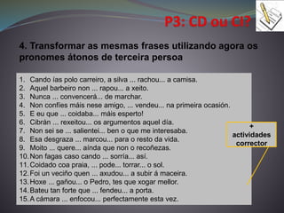 1. Cando ías polo carreiro, a silva ... rachou... a camisa.
2. Aquel barbeiro non ... rapou... a xeito.
3. Nunca ... convencerá... de marchar.
4. Non confíes máis nese amigo, ... vendeu... na primeira ocasión.
5. E eu que ... coidaba... máis esperto!
6. Cibrán ... rexeitou... os argumentos aquel día.
7. Non sei se ... salientei... ben o que me interesaba.
8. Esa desgraza ... marcou... para o resto da vida.
9. Moito ... quere... aínda que non o recoñezas.
10.Non fagas caso cando ... sorría... así.
11.Coidado coa praia, ... pode... torrar... o sol.
12.Foi un veciño quen ... axudou... a subir á maceira.
13.Hoxe ... gañou... o Pedro, tes que xogar mellor.
14.Bateu tan forte que ... fendeu... a porta.
15.A cámara ... enfocou... perfectamente esta vez.
4. Transformar as mesmas frases utilizando agora os
pronomes átonos de terceira persoa
+
actividades
corrector
 