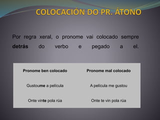 Pronome ben colocado Pronome mal colocado
Gustoume a película A película me gustou
Onte vinte pola rúa Onte te vin pola rúa
Por regra xeral, o pronome vai colocado sempre
detrás do verbo e pegado a el.
 