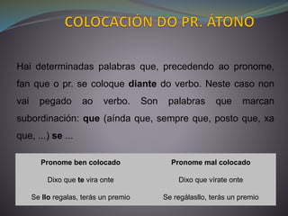 Pronome ben colocado Pronome mal colocado
Dixo que te vira onte Dixo que vírate onte
Se llo regalas, terás un premio Se regálasllo, terás un premio
Hai determinadas palabras que, precedendo ao pronome,
fan que o pr. se coloque diante do verbo. Neste caso non
vai pegado ao verbo. Son palabras que marcan
subordinación: que (aínda que, sempre que, posto que, xa
que, ...) se ...
 