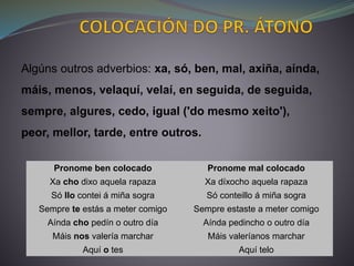 Pronome ben colocado Pronome mal colocado
Xa cho dixo aquela rapaza Xa díxocho aquela rapaza
Só llo contei á miña sogra Só conteillo á miña sogra
Sempre te estás a meter comigo Sempre estaste a meter comigo
Aínda cho pedín o outro día Aínda pedincho o outro día
Máis nos valería marchar Máis valeríanos marchar
Aquí o tes Aquí telo
Algúns outros adverbios: xa, só, ben, mal, axiña, aínda,
máis, menos, velaquí, velaí, en seguida, de seguida,
sempre, algures, cedo, igual ('do mesmo xeito'),
peor, mellor, tarde, entre outros.
 