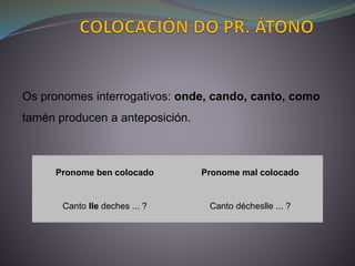 Pronome ben colocado Pronome mal colocado
Canto lle deches ... ? Canto décheslle ... ?
Os pronomes interrogativos: onde, cando, canto, como
tamén producen a anteposición.
 