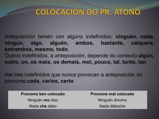 Pronome ben colocado Pronome mal colocado
Ninguén mo dixo Ninguén díxomo
Nada che debo Nada déboche
Anteposición tamén con algúns indefinidos: ninguén, nada,
ningún, algo, alguén, ambos, bastante, calquera,
entrambos, mesmo, todo.
Outros indefinidos, a anteposición, depende do contexto:algún,
outro, un, os mais, os demais, moi, pouco, tal, tanto, tan.
Hai tres indefinidos que nunca provocan a anteposición do
pronome:cada, varios, certo
 