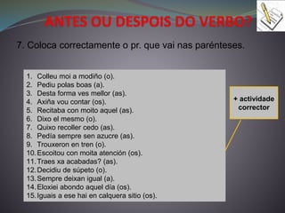 7. Coloca correctamente o pr. que vai nas parénteses.
1. Colleu moi a modiño (o).
2. Pediu polas boas (a).
3. Desta forma ves mellor (as).
4. Axiña vou contar (os).
5. Recitaba con moito aquel (as).
6. Dixo el mesmo (o).
7. Quixo recoller cedo (as).
8. Pedía sempre sen azucre (as).
9. Trouxeron en tren (o).
10.Escoitou con moita atención (os).
11.Traes xa acabadas? (as).
12.Decidiu de súpeto (o).
13.Sempre deixan igual (a).
14.Eloxiei abondo aquel día (os).
15.Iguais a ese hai en calquera sitio (os).
+ actividade
corrector
 