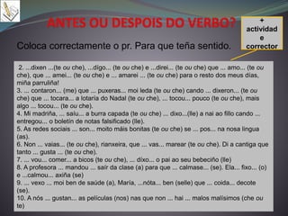 Coloca correctamente o pr. Para que teña sentido.
+
actividad
e
corrector
2. ...dixen ...(te ou che), ...dígo... (te ou che) e ...direi... (te ou che) que ... amo... (te ou
che), que ... amei... (te ou che) e ... amarei ... (te ou che) para o resto dos meus días,
miña parruliña!
3. ... contaron... (me) que ... puxeras... moi leda (te ou che) cando ... dixeron... (te ou
che) que ... tocara... a lotaría do Nadal (te ou che), ... tocou... pouco (te ou che), mais
algo ... tocou... (te ou che).
4. Mi madriña, ... saíu... a burra capada (te ou che) ... dixo...(lle) a nai ao fillo cando ...
entregou... o boletín de notas falsificado (lle).
5. As redes sociais ... son... moito máis bonitas (te ou che) se ... pos... na nosa lingua
(as).
6. Non ... vaias... (te ou che), rianxeira, que ... vas... marear (te ou che). Di a cantiga que
tanto ... gusta ... (te ou che).
7. ... vou... comer... a bicos (te ou che), ... díxo... o pai ao seu bebeciño (lle)
8. A profesora ... mandou ... saír da clase (a) para que ... calmase... (se). Ela... fixo... (o)
e ...calmou... axiña (se)
9. ... vexo ... moi ben de saúde (a), María, ...nóta... ben (selle) que ... coida... decote
(se).
10. A nós ... gustan... as películas (nos) nas que non ... hai ... malos malísimos (che ou
te)
 