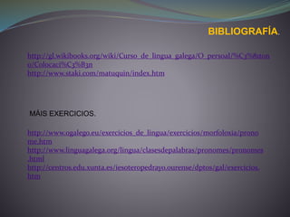 BIBLIOGRAFÍA.
http://gl.wikibooks.org/wiki/Curso_de_lingua_galega/O_persoal/%C3%81ton
o/Colocaci%C3%B3n
http://www.staki.com/matuquin/index.htm
http://www.ogalego.eu/exercicios_de_lingua/exercicios/morfoloxia/prono
me.htm
http://www.linguagalega.org/lingua/clasesdepalabras/pronomes/pronomes
.html
http://centros.edu.xunta.es/iesoteropedrayo.ourense/dptos/gal/exercicios.
htm
MÁIS EXERCICIOS.
 