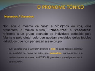 Non son o mesmo ca "nós" e "vós“('nós ou vós, o/os
presente/s, e mailos outros'). "Nosoutros" e "vosoutros"
refírense a un grupo pechado de individuos coñecido polo
falante e polo oínte, polo que quedan excluídos deles tódolos
individuos que non pertenzan a ese grupo:
Nosoutros / Vosoutros
EX: Saberás que o Director díxonos a nós (a case tódolos alumnos
do instituto) no Salón de actos que nosoutros (os presentes e o
mailos demais alumnos de 4ºESO A) quedabamos castigados sen ir
de excursión.
 