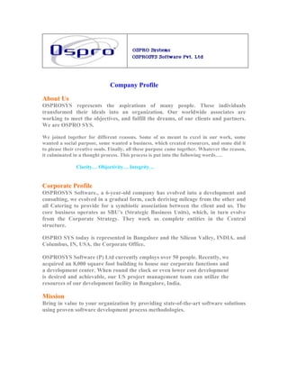 Company Profile

About Us
OSPROSYS represents the aspirations of many people. These individuals
transformed their ideals into an organization. Our worldwide associates are
working to meet the objectives, and fulfill the dreams, of our clients and partners.
We are OSPRO SYS.

We joined together for different reasons. Some of us meant to excel in our work, some
wanted a social purpose, some wanted a business, which created resources, and some did it
to please their creative souls. Finally, all these purpose came together. Whatever the reason,
it culminated in a thought process. This process is put into the following words….

               Clarity… Objectivity… Integrity…


Corporate Profile
OSPROSYS Software., a 6-year-old company has evolved into a development and
consulting, we evolved in a gradual form, each deriving mileage from the other and
all Catering to provide for a symbiotic association between the client and us. The
core business operates as SBU’s (Strategic Business Units), which, in turn evolve
from the Corporate Strategy. They work as complete entities in the Central
structure.

OSPRO SYS today is represented in Bangalore and the Silicon Valley, INDIA. and
Columbus, IN, USA. the Corporate Office.

OSPROSYS Software (P) Ltd currently employs over 50 people. Recently, we
acquired an 8,000 square foot building to house our corporate functions and
a development center. When round the clock or even lower cost development
is desired and achievable, our US project management team can utilize the
resources of our development facility in Bangalore, India.

Mission
Bring in value to your organization by providing state-of-the-art software solutions
using proven software development process methodologies.
 