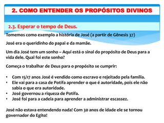 2.3. Esperar o tempo de Deus.
Tomemos como exemplo a história de José (a partir de Gênesis 37)
José era o queridinho do papai e da mamãe.
Um dia José tem um sonho – Aqui está o sinal do propósito de Deus para a
vida dele. Qual foi este sonho?
Começa o trabalhar de Deus para o propósito se cumprir:
• Com 15/17 anos José é vendido como escravo e rejeitado pela família.
• Ele vai para a casa de Potifa aprender o que é autoridade, pois ele não
sabia o que era autoridade.
• José governou a riqueza de Potifa.
• José foi para a cadeia para aprender a administrar escassez.
José não estava entendendo nada! Com 30 anos de idade ele se tornou
governador do Egito!
2. COMO ENTENDER OS PROPÓSITOS DIVINOS
 
