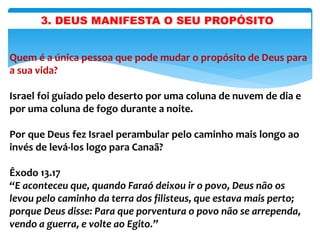 3. DEUS MANIFESTA O SEU PROPÓSITO
Quem é a única pessoa que pode mudar o propósito de Deus para
a sua vida?
Israel foi guiado pelo deserto por uma coluna de nuvem de dia e
por uma coluna de fogo durante a noite.
Por que Deus fez Israel perambular pelo caminho mais longo ao
invés de levá-los logo para Canaã?
Êxodo 13.17
“E aconteceu que, quando Faraó deixou ir o povo, Deus não os
levou pelo caminho da terra dos filisteus, que estava mais perto;
porque Deus disse: Para que porventura o povo não se arrependa,
vendo a guerra, e volte ao Egito.”
 