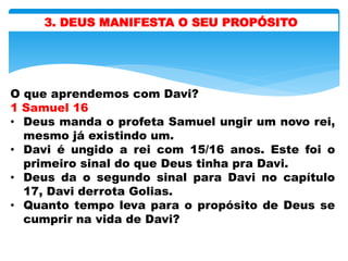 3. DEUS MANIFESTA O SEU PROPÓSITO
O que aprendemos com Davi?
1 Samuel 16
• Deus manda o profeta Samuel ungir um novo rei,
mesmo já existindo um.
• Davi é ungido a rei com 15/16 anos. Este foi o
primeiro sinal do que Deus tinha pra Davi.
• Deus da o segundo sinal para Davi no capítulo
17, Davi derrota Golias.
• Quanto tempo leva para o propósito de Deus se
cumprir na vida de Davi?
 