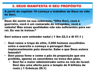 3. DEUS MANIFESTA O SEU PROPÓSITO
A partir do capítulo 18 começa o trabalhar de Deus na vida
de Davi.
Deus diz assim na sua soberania: “Olha Davi, você é
guerreiro, você é um camarada de intrepidez, você é
valente! Mas essas qualidades não são suficientes para ser
rei. Eu vou te treinar.”
Davi estava sem entender nada! ( 1 Sm 22.3 e Sl 57.1 )
• Saul reúne a tropa de elite, 3.000 homens escolhidos
entre o exercito e começa a perseguir Davi
implacavelmente pelo deserto. Sabe o que Deus estava
fazendo?
• Davi passa fome e come o pão da proposição que era
proibido, apenas os sacerdotes na troca dos pães.
• Davi foi o maior administrador entre os reis de Israel.
Davi deu uma oferta para o templo de 8 bilhões de
reais ( 1 Crônicas 29.1)
 