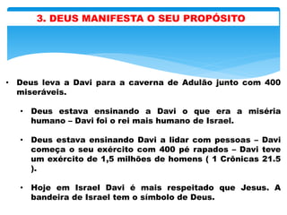 3. DEUS MANIFESTA O SEU PROPÓSITO
• Deus leva a Davi para a caverna de Adulão junto com 400
miseráveis.
• Deus estava ensinando a Davi o que era a miséria
humano – Davi foi o rei mais humano de Israel.
• Deus estava ensinando Davi a lidar com pessoas – Davi
começa o seu exército com 400 pé rapados – Davi teve
um exército de 1,5 milhões de homens ( 1 Crônicas 21.5
).
• Hoje em Israel Davi é mais respeitado que Jesus. A
bandeira de Israel tem o símbolo de Deus.
 