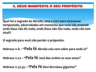 3. DEUS MANIFESTA O SEU PROPÓSITO
Qual foi o segredo de Abraão, José e Davi para atravessar
tempestade, adversidades em momento que você não entende
onde Deus não diz nada, onde Deus não fala nada, onde não tem
sinal?!
O segredo para você não perder o próposito:
Hebreus 11.8 – “Pela fé Abraão saiu sem saber para onde ia”
Hebreus 11.22 – “Pela fé José deu ordem as seus ossos”
Hebreus 11.32,33 – “Pela fé Davi derrubou gigantes”
 