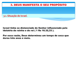 3.1. Situação de Israel.
Israel tinha se distanciado do Senhor influenciado pela
idolatria da rainha e do rei ( 1 Rs 16.32,33 ).
Por essa razão, Deus determinou um tempo de seca que
durou três anos e meio.
3. DEUS MANIFESTA O SEU PROPÓSITO
 
