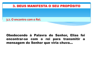 3.2. O encontro com o Rei.
Obedecendo à Palavra do Senhor, Elias foi
encontrar-se com o rei para transmitir a
mensagem do Senhor que viria chuva...
3. DEUS MANIFESTA O SEU PROPÓSITO
 