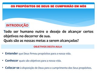 INTRODUÇÃO
OBJETIVOS DESTA AULA
• Entender que Deus firmou propósitos para a nossa vida.
• Conhecer quais são objetivos para a nossa vida.
• Colocar-se à disposição de Deus para o cumprimento dos Seus propósitos.
Todo ser humano nutre o desejo de alcançar certos
objetivos no decorrer de sua.
Quais são as nossas metas a serem alcançadas?
OS PROPÓSITOS DE DEUS SE CUMPRIRÃO EM NÓS
 