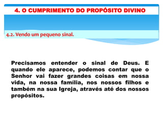 4.2. Vendo um pequeno sinal.
Precisamos entender o sinal de Deus. E
quando ele aparece, podemos contar que o
Senhor vai fazer grandes coisas em nossa
vida, na nossa família, nos nossos filhos e
também na sua Igreja, através até dos nossos
propósitos.
4. O CUMPRIMENTO DO PROPÓSITO DIVINO
 