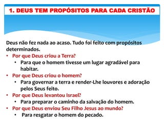 1. DEUS TEM PROPÓSITOS PARA CADA CRISTÃO
Deus não fez nada ao acaso. Tudo foi feito com propósitos
determinados.
• Por que Deus criou a Terra?
• Para que o homem tivesse um lugar agradável para
habitar.
• Por que Deus criou o homem?
• Para governar a terra e render-Lhe louvores e adoração
pelos Seus feito.
• Por que Deus levantou Israel?
• Para preparar o caminho da salvação do homem.
• Por que Deus enviou Seu Filho Jesus ao mundo?
• Para resgatar o homem do pecado.
 