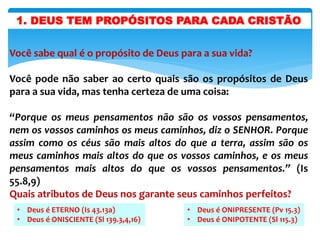1. DEUS TEM PROPÓSITOS PARA CADA CRISTÃO
Você sabe qual é o propósito de Deus para a sua vida?
Você pode não saber ao certo quais são os propósitos de Deus
para a sua vida, mas tenha certeza de uma coisa:
“Porque os meus pensamentos não são os vossos pensamentos,
nem os vossos caminhos os meus caminhos, diz o SENHOR. Porque
assim como os céus são mais altos do que a terra, assim são os
meus caminhos mais altos do que os vossos caminhos, e os meus
pensamentos mais altos do que os vossos pensamentos.” (Is
55.8,9)
Quais atributos de Deus nos garante seus caminhos perfeitos?
• Deus é ETERNO (Is 43.13a)
• Deus é ONISCIENTE (Sl 139.3,4,16)
• Deus é ONIPRESENTE (Pv 15.3)
• Deus é ONIPOTENTE (Sl 115.3)
 